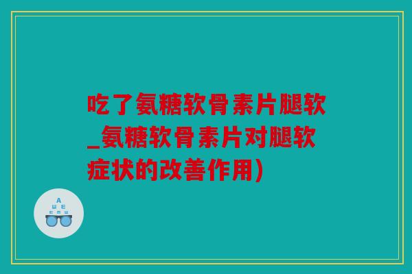 吃了氨糖软骨素片腿软_氨糖软骨素片对腿软症状的改善作用)