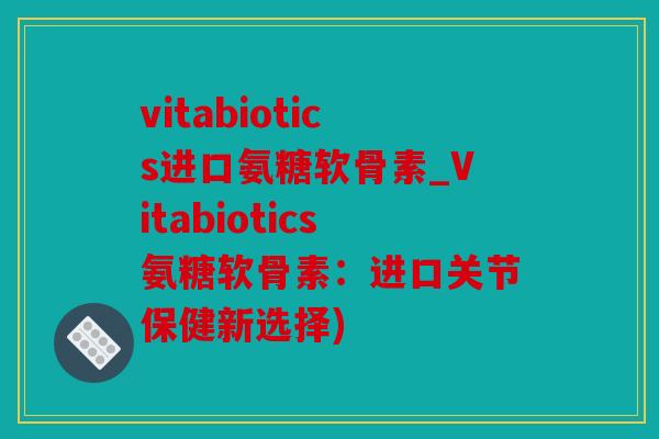vitabiotics进口氨糖软骨素_Vitabiotics氨糖软骨素：进口关节保健新选择)