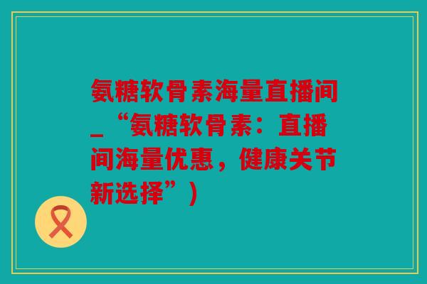 氨糖软骨素海量直播间_“氨糖软骨素：直播间海量优惠，健康关节新选择”)