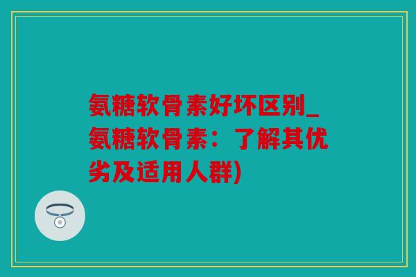 氨糖软骨素好坏区别_氨糖软骨素：了解其优劣及适用人群)
