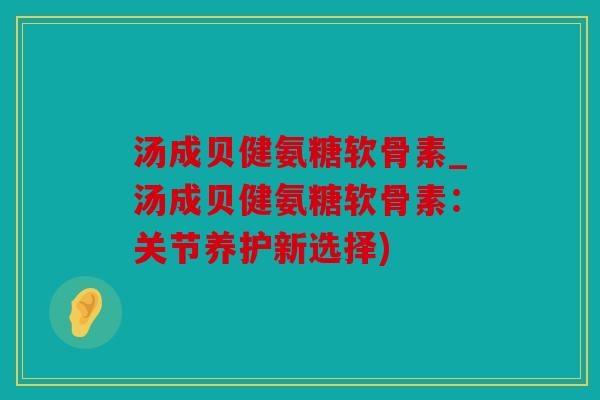 汤成贝健氨糖软骨素_汤成贝健氨糖软骨素：关节养护新选择)
