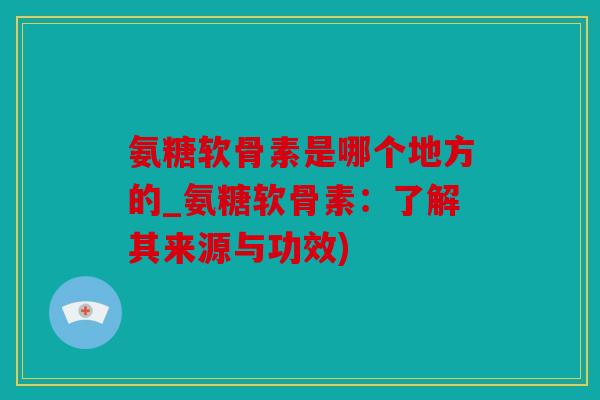 氨糖软骨素是哪个地方的_氨糖软骨素：了解其来源与功效)