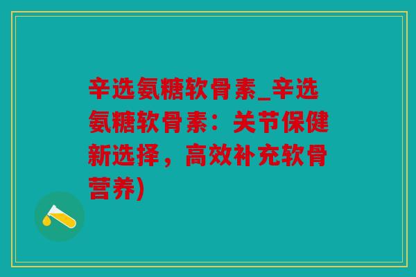 辛选氨糖软骨素_辛选氨糖软骨素：关节保健新选择，高效补充软骨营养)