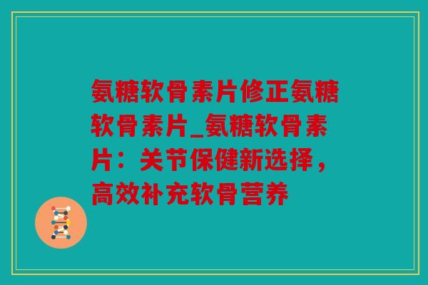 氨糖软骨素片修正氨糖软骨素片_氨糖软骨素片：关节保健新选择，高效补充软骨营养