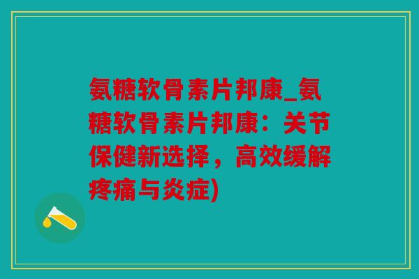 氨糖软骨素片邦康_氨糖软骨素片邦康：关节保健新选择，高效缓解疼痛与炎症)