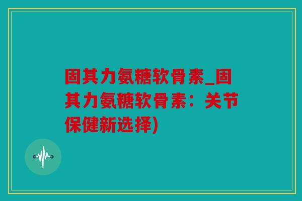 固其力氨糖软骨素_固其力氨糖软骨素：关节保健新选择)