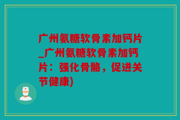 广州氨糖软骨素加钙片_广州氨糖软骨素加钙片：强化骨骼，促进关节健康)