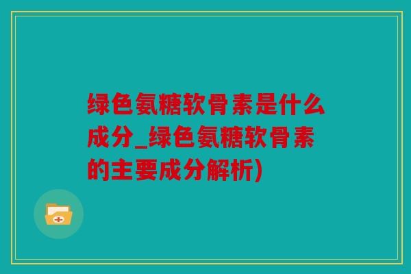 绿色氨糖软骨素是什么成分_绿色氨糖软骨素的主要成分解析)