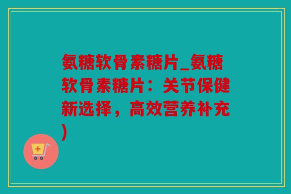 氨糖软骨素糖片_氨糖软骨素糖片：关节保健新选择，高效营养补充)