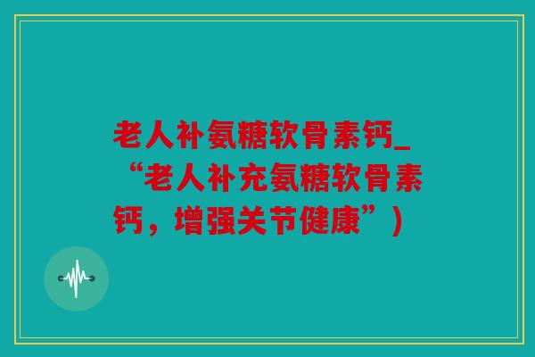 老人补氨糖软骨素钙_“老人补充氨糖软骨素钙，增强关节健康”)