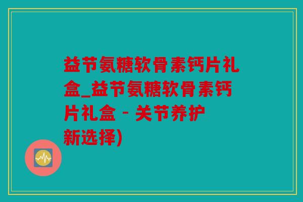 益节氨糖软骨素钙片礼盒_益节氨糖软骨素钙片礼盒 - 关节养护新选择)