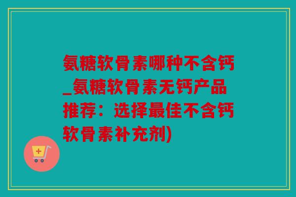 氨糖软骨素哪种不含钙_氨糖软骨素无钙产品推荐：选择最佳不含钙软骨素补充剂)
