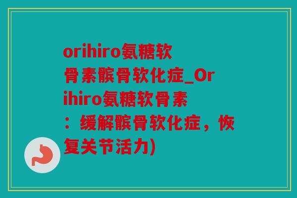 orihiro氨糖软骨素髌骨软化症_Orihiro氨糖软骨素：缓解髌骨软化症，恢复关节活力)