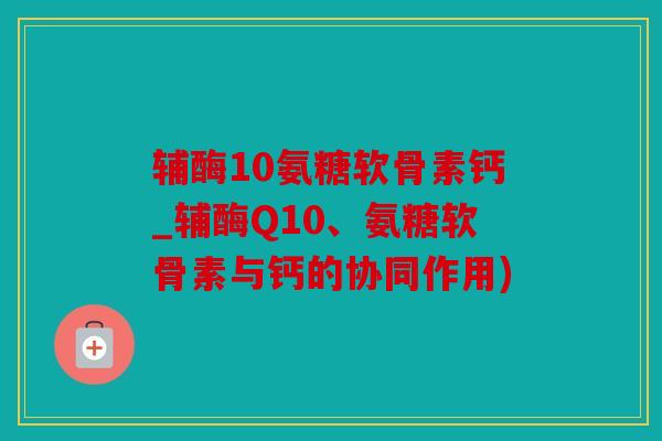 辅酶10氨糖软骨素钙_辅酶Q10、氨糖软骨素与钙的协同作用) 辅酶10氨糖软骨素钙_辅酶Q10、氨糖软骨素与钙的协同作用)