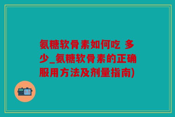 氨糖软骨素如何吃 多少_氨糖软骨素的正确服用方法及剂量指南)