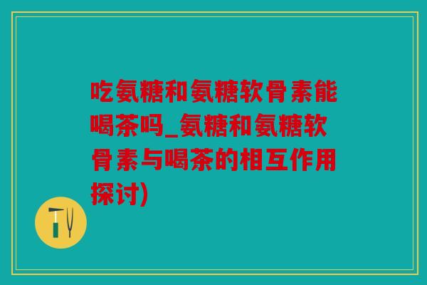 吃氨糖和氨糖软骨素能喝茶吗_氨糖和氨糖软骨素与喝茶的相互作用探讨) 吃氨糖和氨糖软骨素能喝茶吗_氨糖和氨糖软骨素与喝茶的相互作用探讨)