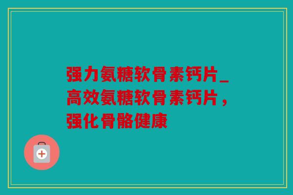 强力氨糖软骨素钙片_高效氨糖软骨素钙片，强化骨骼健康