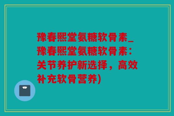 豫春熙堂氨糖软骨素_豫春熙堂氨糖软骨素：关节养护新选择，高效补充软骨营养)