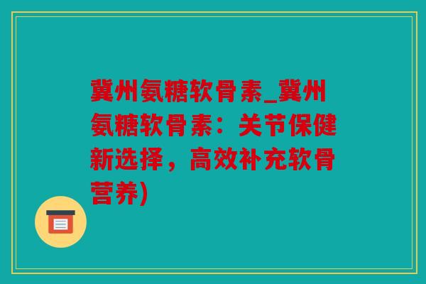 冀州氨糖软骨素_冀州氨糖软骨素：关节保健新选择，高效补充软骨营养)