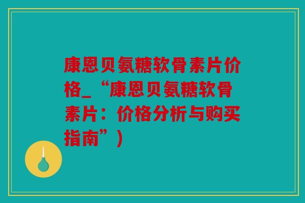 康恩贝氨糖软骨素片价格_“康恩贝氨糖软骨素片:价格分析与购买指南”) 康恩贝氨糖软骨素片价格_“康恩贝氨糖软骨素片:价格分析与购买指南”)
