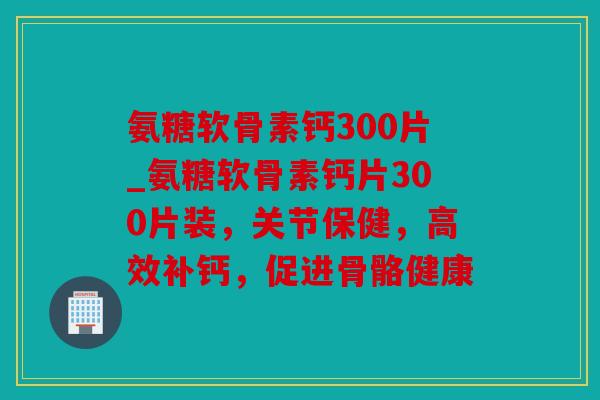 氨糖软骨素钙300片_氨糖软骨素钙片300片装，关节保健，高效补钙，促进骨骼健康