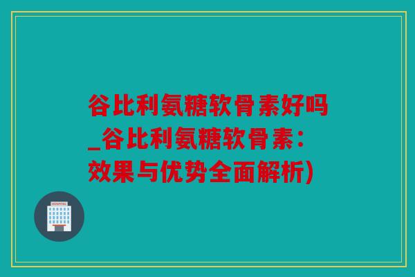 谷比利氨糖软骨素好吗_谷比利氨糖软骨素：效果与优势全面解析)