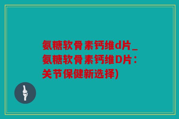氨糖软骨素钙维d片_氨糖软骨素钙维D片：关节保健新选择)