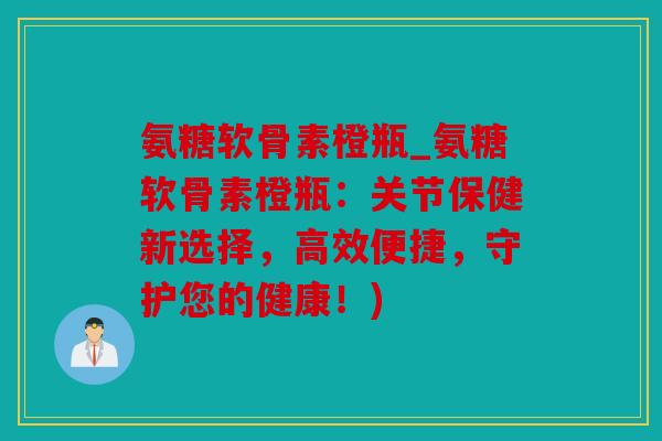 氨糖软骨素橙瓶_氨糖软骨素橙瓶:关节保健新选择,高效便捷,守护您的健康!) 氨糖软骨素橙瓶_氨糖软骨素橙瓶:关节保健新选择,高效便捷,守护您的健康!)