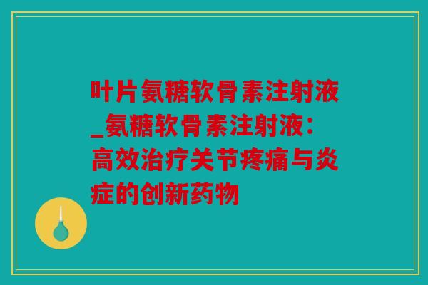 叶片氨糖软骨素注射液_氨糖软骨素注射液：高效治疗关节疼痛与炎症的创新药物