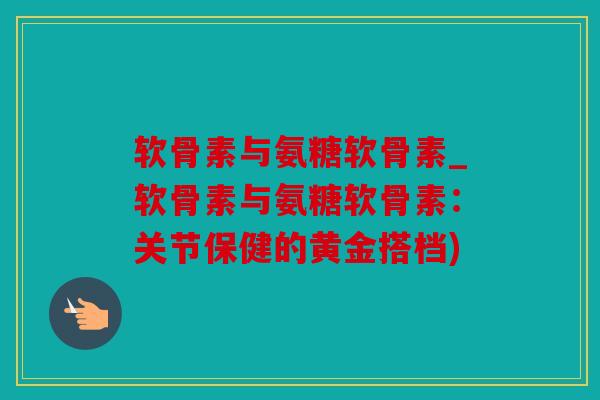 软骨素与氨糖软骨素_软骨素与氨糖软骨素：关节保健的黄金搭档)