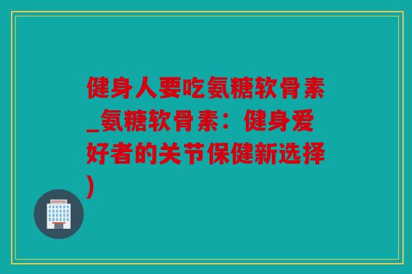 健身人要吃氨糖软骨素_氨糖软骨素：健身爱好者的关节保健新选择)