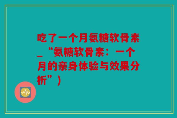 吃了一个月氨糖软骨素_“氨糖软骨素：一个月的亲身体验与效果分析”)