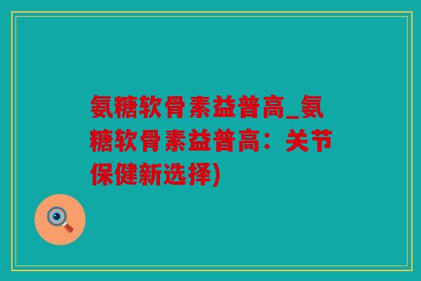 氨糖软骨素益普高_氨糖软骨素益普高：关节保健新选择)