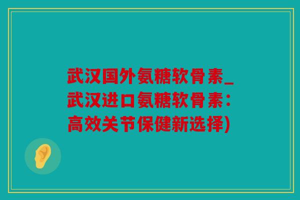 武汉国外氨糖软骨素_武汉进口氨糖软骨素：高效关节保健新选择)