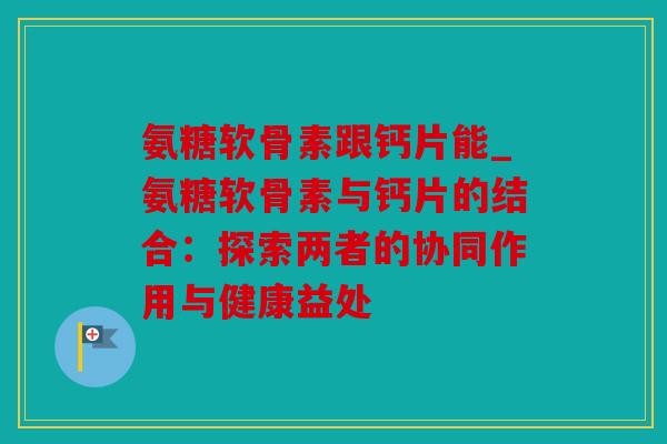 氨糖软骨素跟钙片能_氨糖软骨素与钙片的结合：探索两者的协同作用与健康益处