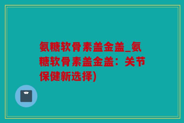 氨糖软骨素盖金盖_氨糖软骨素盖金盖：关节保健新选择)