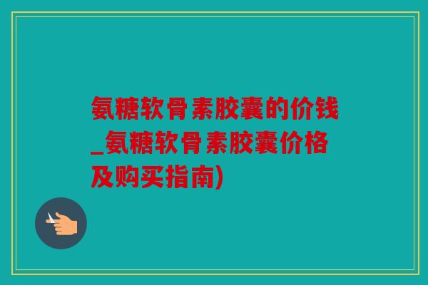 氨糖软骨素胶囊的价钱_氨糖软骨素胶囊价格及购买指南)