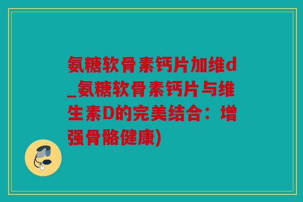 氨糖软骨素钙片加维d_氨糖软骨素钙片与维生素D的完美结合：增强骨骼健康)
