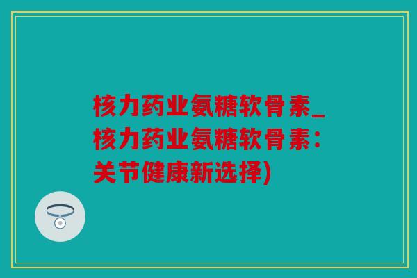 核力药业氨糖软骨素_核力药业氨糖软骨素:关节健康新选择) 核力药业氨糖软骨素_核力药业氨糖软骨素:关节健康新选择)