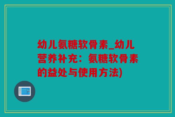 幼儿氨糖软骨素_幼儿营养补充:氨糖软骨素的益处与使用方法) 幼儿氨糖软骨素_幼儿营养补充:氨糖软骨素的益处与使用方法)