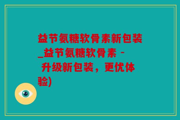 益节氨糖软骨素新包装_益节氨糖软骨素 - 升级新包装，更优体验)