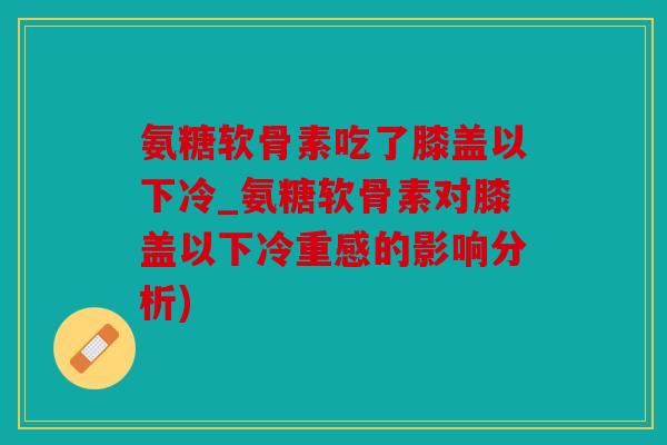 氨糖软骨素吃了膝盖以下冷_氨糖软骨素对膝盖以下冷重感的影响分析)