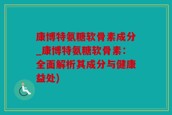 康博特氨糖软骨素成分_康博特氨糖软骨素：全面解析其成分与健康益处)