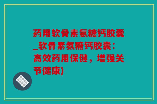 药用软骨素氨糖钙胶囊_软骨素氨糖钙胶囊：高效药用保健，增强关节健康)
