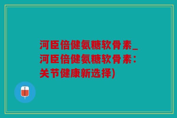 河臣倍健氨糖软骨素_河臣倍健氨糖软骨素：关节健康新选择)
