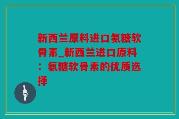 新西兰原料进口氨糖软骨素_新西兰进口原料：氨糖软骨素的优质选择