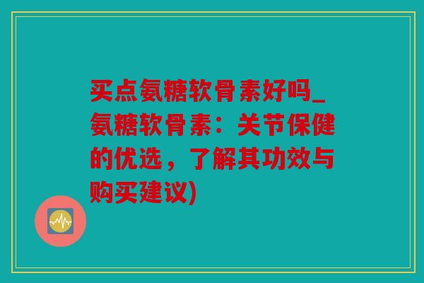 买点氨糖软骨素好吗_氨糖软骨素:关节保健的优选,了解其功效与购买建议) 买点氨糖软骨素好吗_氨糖软骨素:关节保健的优选,了解其功效与购买建议)