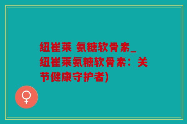 纽崔莱 氨糖软骨素_纽崔莱氨糖软骨素：关节健康守护者)