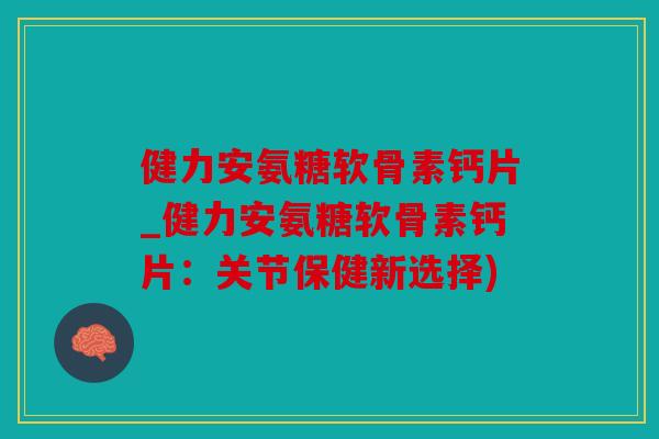 健力安氨糖软骨素钙片_健力安氨糖软骨素钙片：关节保健新选择)