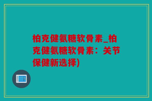 柏克健氨糖软骨素_柏克健氨糖软骨素：关节保健新选择)